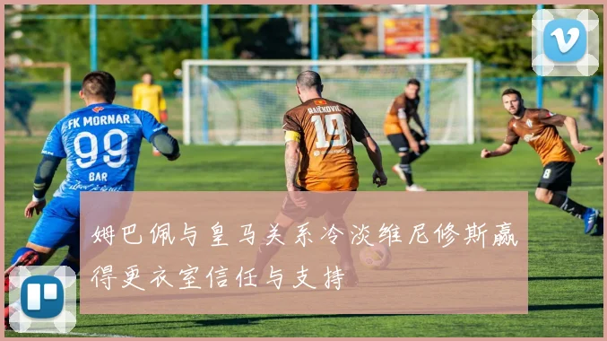 姆巴佩与皇马关系冷淡维尼修斯赢得更衣室信任与支持