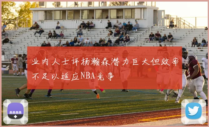 业内人士评杨瀚森潜力巨大但效率不足以适应NBA竞争