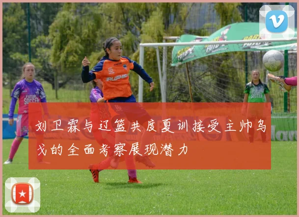 刘卫霖与辽篮共度夏训接受主帅乌戈的全面考察展现潜力