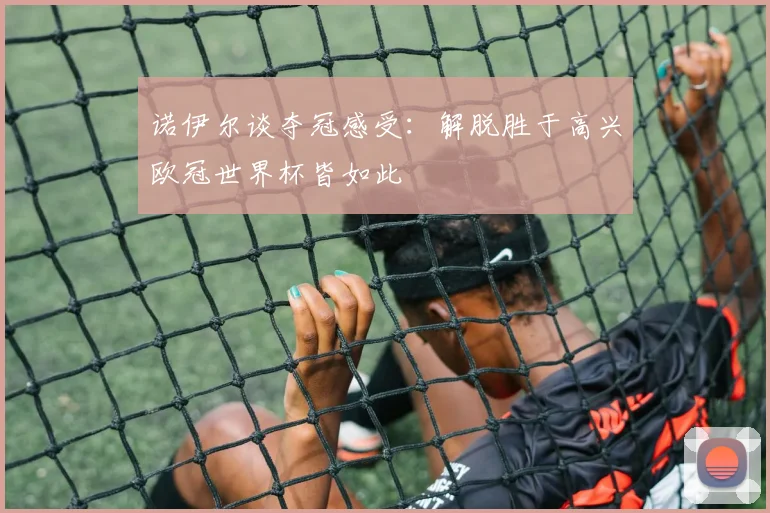 诺伊尔谈夺冠感受：解脱胜于高兴欧冠世界杯皆如此