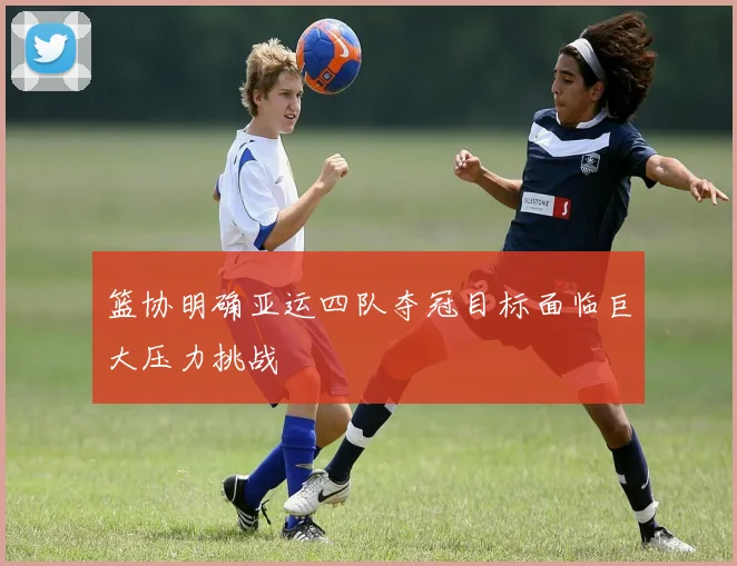 篮协明确亚运四队夺冠目标面临巨大压力挑战