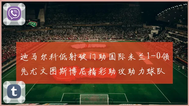 迪马尔科低射破门助国际米兰1-0领先尤文图斯博尼精彩助攻助力球队进攻