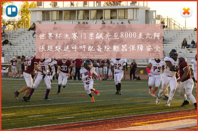 世界杯决赛门票飙升至8000美元阿根廷球迷呼吁配备除颤器保障安全