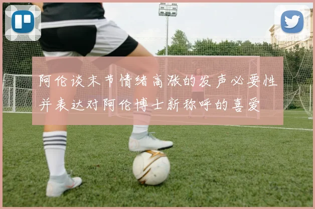 阿伦谈末节情绪高涨的发声必要性并表达对阿伦博士新称呼的喜爱