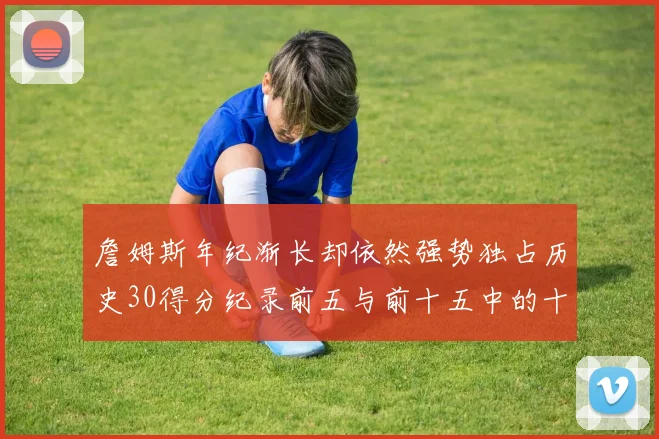 詹姆斯年纪渐长却依然强势独占历史30得分纪录前五与前十五中的十三席