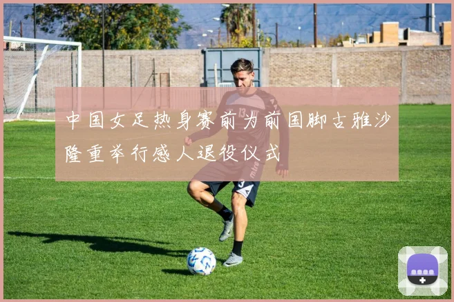 中国女足热身赛前为前国脚古雅沙隆重举行感人退役仪式