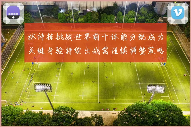 林诗栋挑战世界前十体能分配成为关键考验持续出战需谨慎调整策略