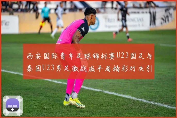 西安国际青年足球锦标赛U23国足与泰国U23男足激战成平局精彩对决引人关注