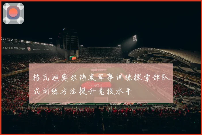 格瓦迪奥尔热衷军事训练探索部队式训练方法提升竞技水平