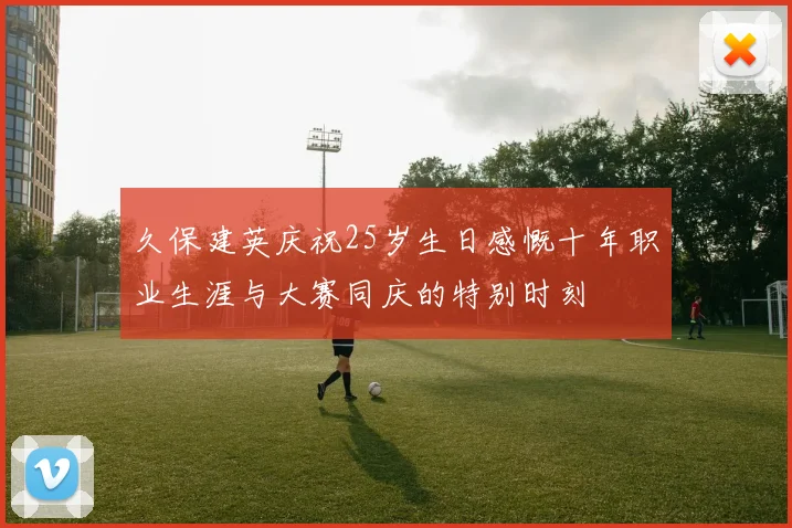 久保建英庆祝25岁生日感慨十年职业生涯与大赛同庆的特别时刻