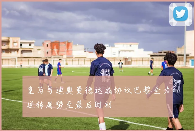 皇马与迪奥曼德达成协议巴黎全力逆转局势至最后时刻