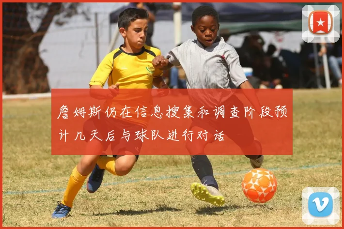 詹姆斯仍在信息搜集和调查阶段预计几天后与球队进行对话