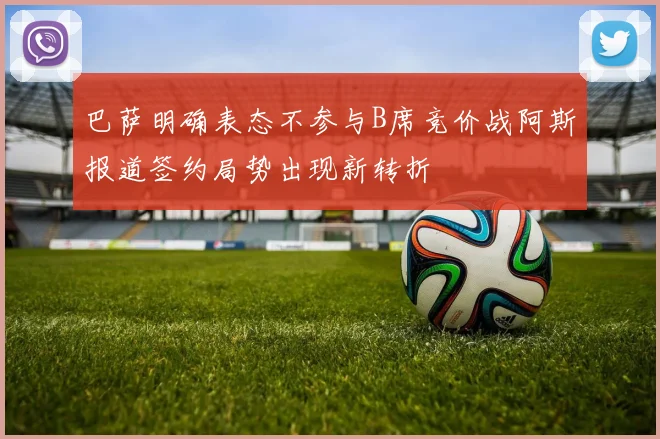 巴萨明确表态不参与B席竞价战阿斯报道签约局势出现新转折