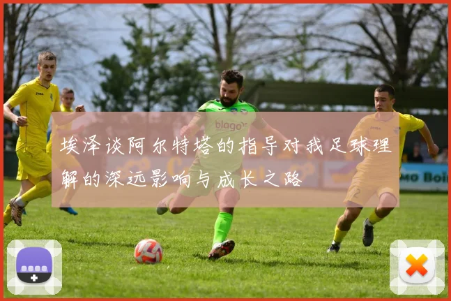 埃泽谈阿尔特塔的指导对我足球理解的深远影响与成长之路