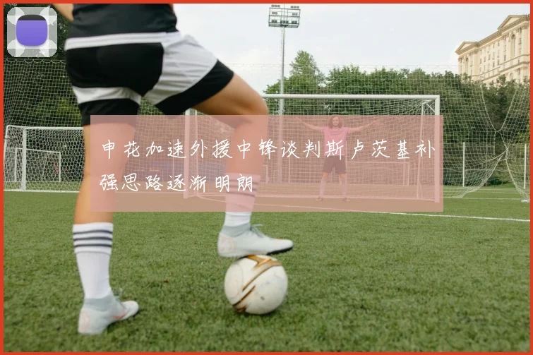 申花加速外援中锋谈判斯卢茨基补强思路逐渐明朗