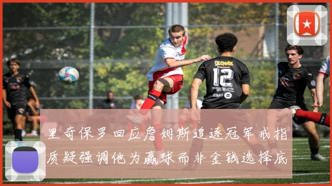 里奇保罗回应詹姆斯追逐冠军戒指质疑强调他为赢球而非金钱选择底薪