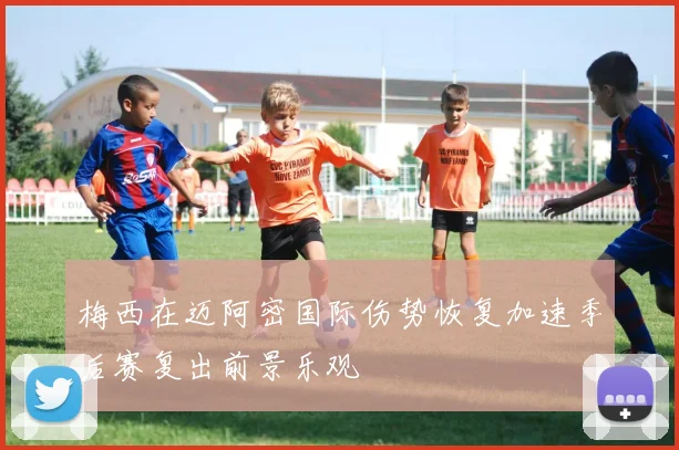 梅西在迈阿密国际伤势恢复加速季后赛复出前景乐观