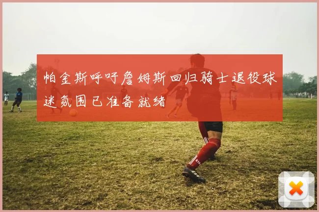 帕金斯呼吁詹姆斯回归骑士退役球迷氛围已准备就绪