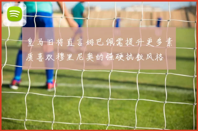 皇马旧将直言姆巴佩需提升更多素质喜欢穆里尼奥的强硬执教风格