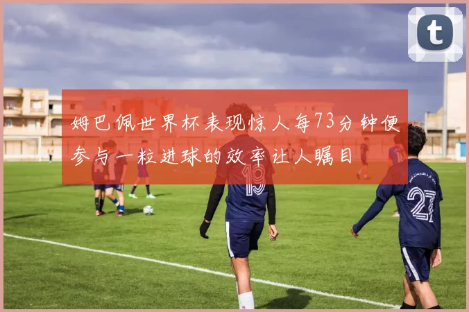 姆巴佩世界杯表现惊人每73分钟便参与一粒进球的效率让人瞩目