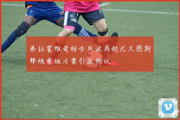 弗拉霍维奇转会风波再起尤文图斯锋线重组方案引发热议