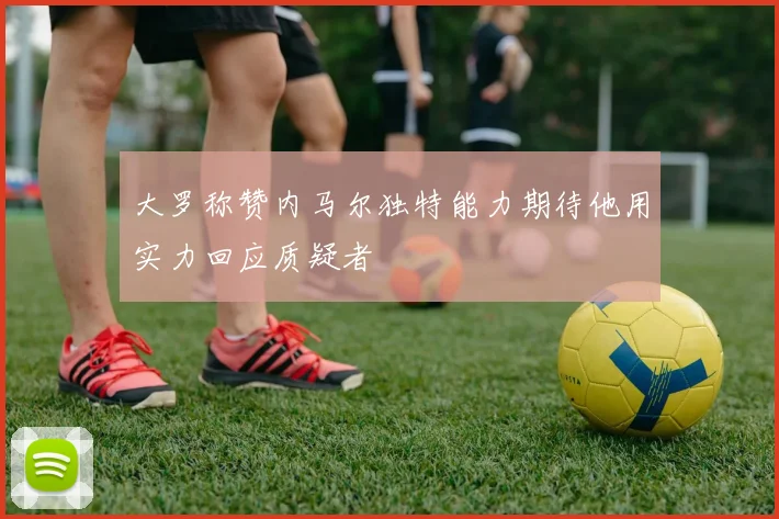 大罗称赞内马尔独特能力期待他用实力回应质疑者