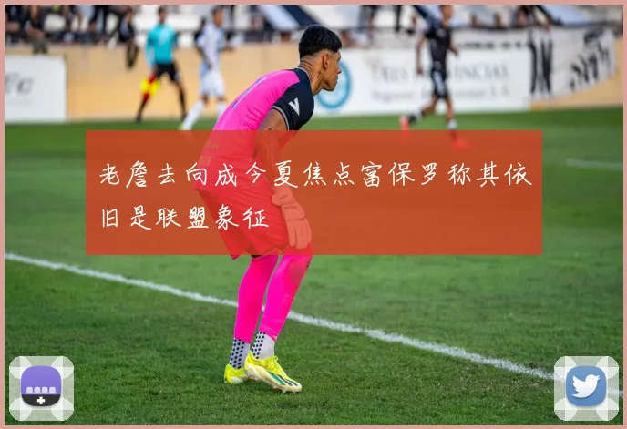 老詹去向成今夏焦点富保罗称其依旧是联盟象征