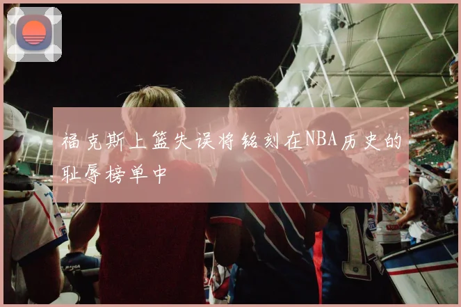 福克斯上篮失误将铭刻在NBA历史的耻辱榜单中