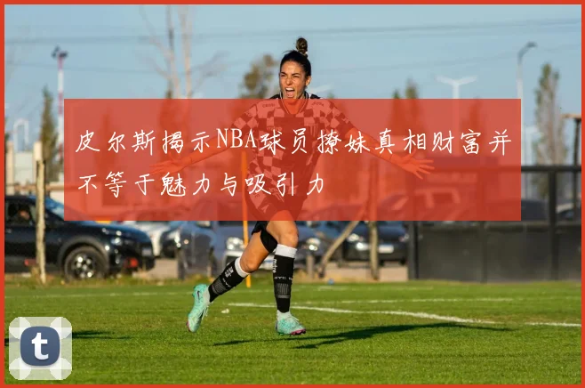 皮尔斯揭示NBA球员撩妹真相财富并不等于魅力与吸引力